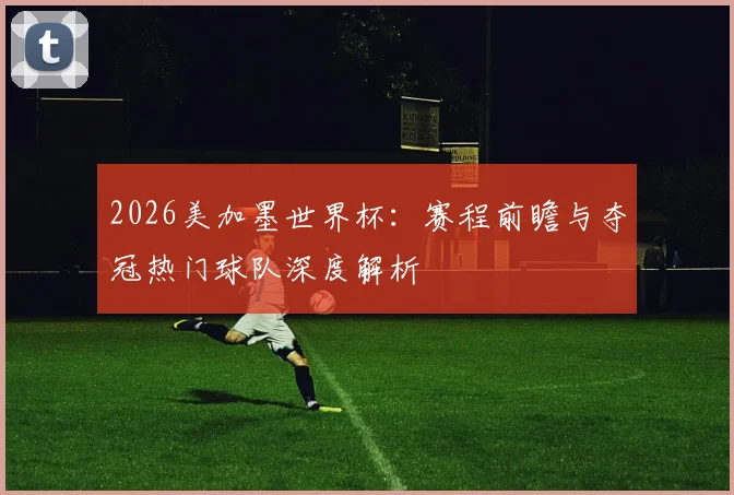2026美加墨世界杯：赛程前瞻与夺冠热门球队深度解析
