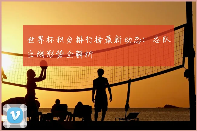 世界杯积分排行榜最新动态：各队出线形势全解析