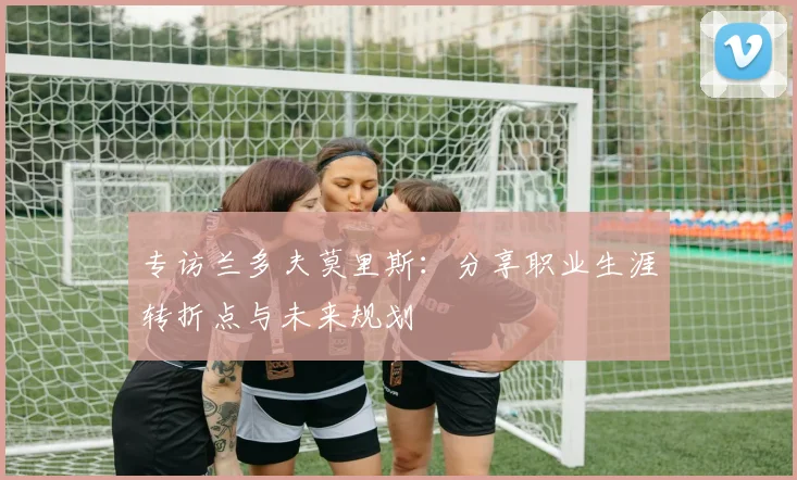 专访兰多夫莫里斯：分享职业生涯转折点与未来规划